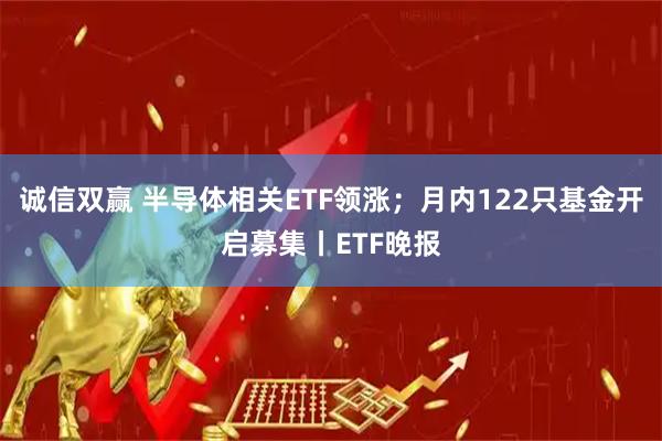 诚信双赢 半导体相关ETF领涨；月内122只基金开启募集丨ETF晚报