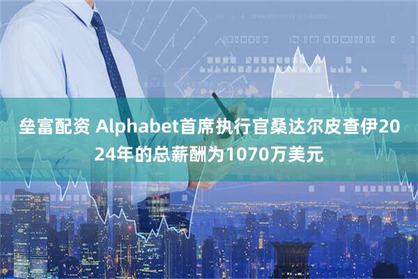 垒富配资 Alphabet首席执行官桑达尔皮查伊2024年的总薪酬为1070万美元