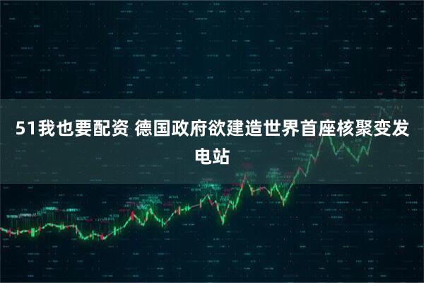 51我也要配资 德国政府欲建造世界首座核聚变发电站