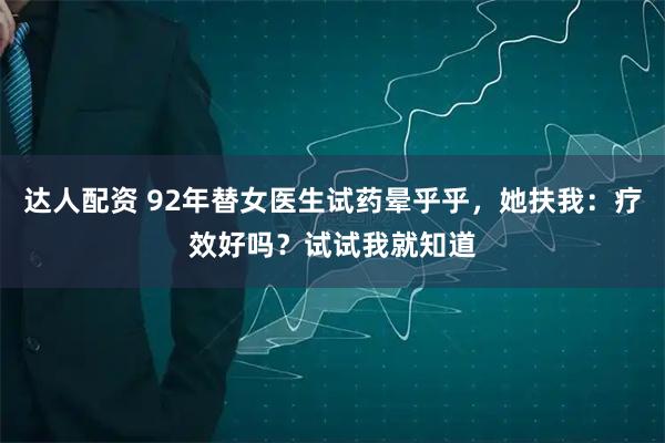 达人配资 92年替女医生试药晕乎乎，她扶我：疗效好吗？试试我就知道
