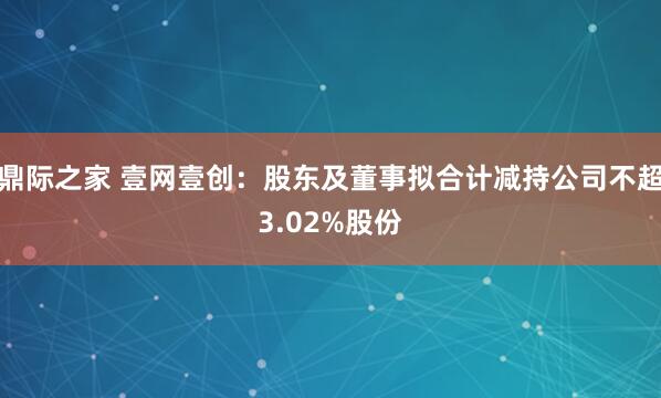 鼎际之家 壹网壹创：股东及董事拟合计减持公司不超3.02%股份