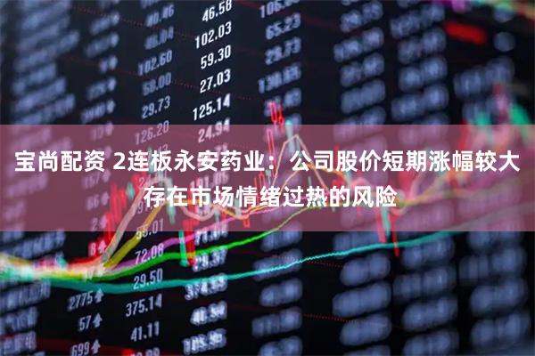 宝尚配资 2连板永安药业：公司股价短期涨幅较大 存在市场情绪过热的风险