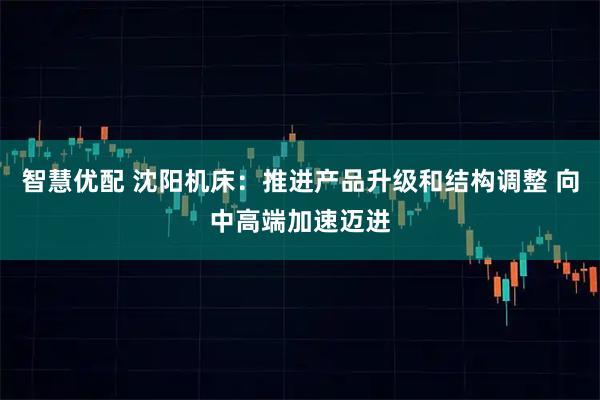 智慧优配 沈阳机床：推进产品升级和结构调整 向中高端加速迈进