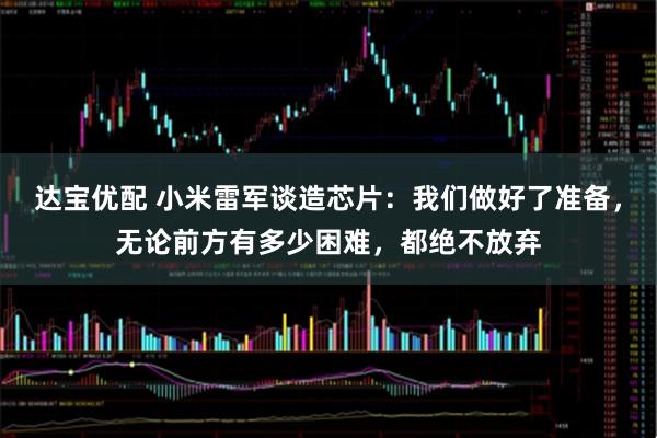 达宝优配 小米雷军谈造芯片：我们做好了准备，无论前方有多少困难，都绝不放弃