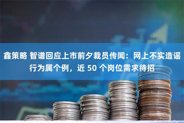 鑫策略 智谱回应上市前夕裁员传闻：网上不实造谣行为属个例，近 50 个岗位需求待招