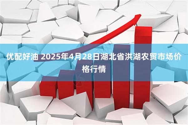 优配好油 2025年4月28日湖北省洪湖农贸市场价格行情