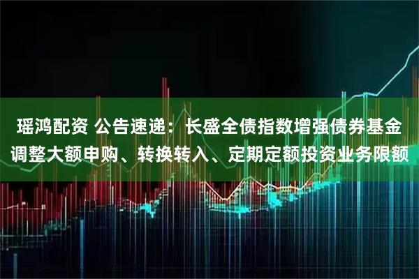瑶鸿配资 公告速递：长盛全债指数增强债券基金调整大额申购、转换转入、定期定额投资业务限额