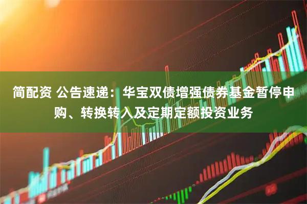 简配资 公告速递：华宝双债增强债券基金暂停申购、转换转入及定期定额投资业务