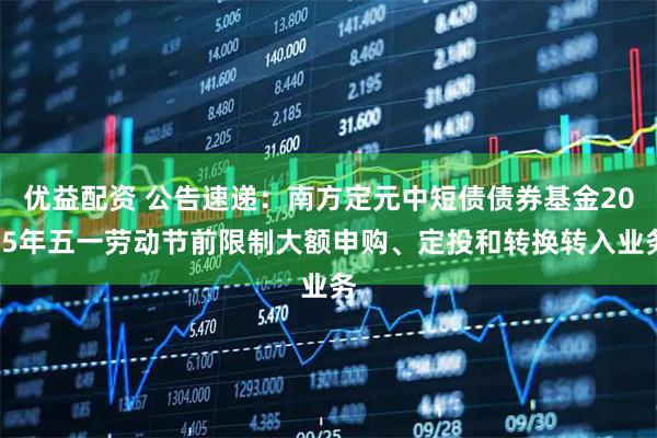 优益配资 公告速递：南方定元中短债债券基金2025年五一劳动节前限制大额申购、定投和转换转入业务