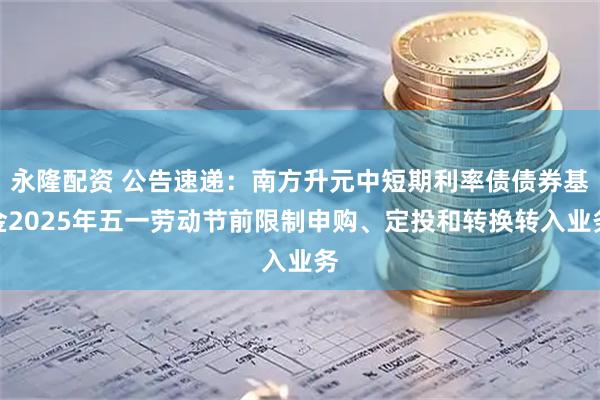 永隆配资 公告速递：南方升元中短期利率债债券基金2025年五一劳动节前限制申购、定投和转换转入业务