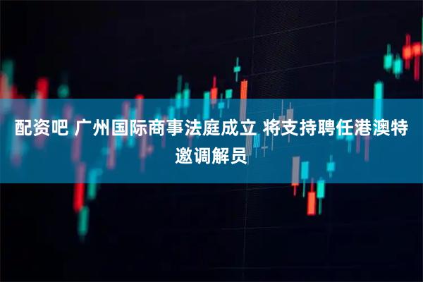 配资吧 广州国际商事法庭成立 将支持聘任港澳特邀调解员