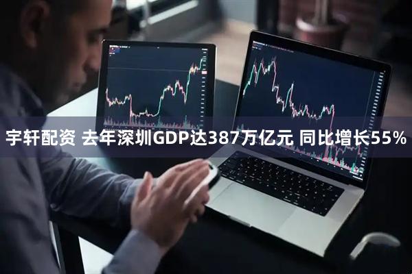 宇轩配资 去年深圳GDP达387万亿元 同比增长55%