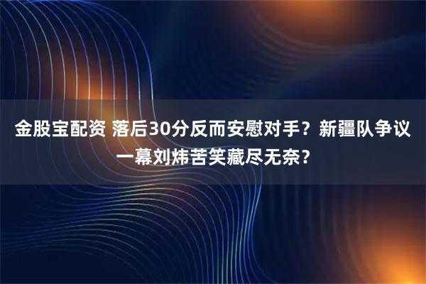 金股宝配资 落后30分反而安慰对手？新疆队争议一幕刘炜苦笑藏尽无奈？