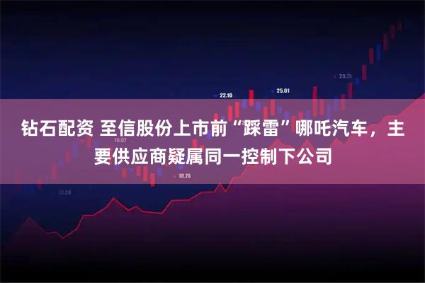 钻石配资 至信股份上市前“踩雷”哪吒汽车，主要供应商疑属同一控制下公司