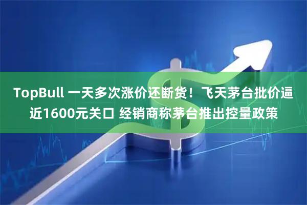 TopBull 一天多次涨价还断货！飞天茅台批价逼近1600元关口 经销商称茅台推出控量政策